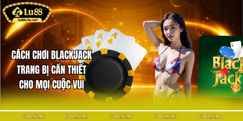 cach-choi-blackjack-trang-bi-can-thiet-cho-moi-cuoc-vui